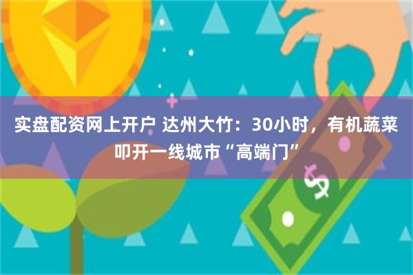 实盘配资网上开户 达州大竹：30小时，有机蔬菜叩开一线城市“高端门”