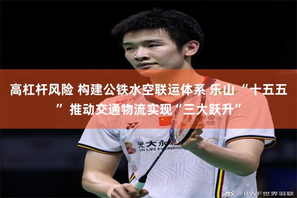 高杠杆风险 构建公铁水空联运体系 乐山 “十五五” 推动交通物流实现“三大跃升”