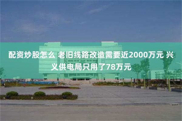配资炒股怎么 老旧线路改造需要近2000万元 兴义供电局只用了78万元