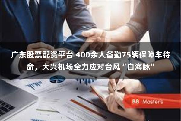 广东股票配资平台 400余人备勤75辆保障车待命，大兴机场全力应对台风“白海豚”