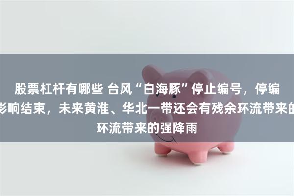 股票杠杆有哪些 台风“白海豚”停止编号，停编不代表影响结束，未来黄淮、华北一带还会有残余环流带来的强降雨