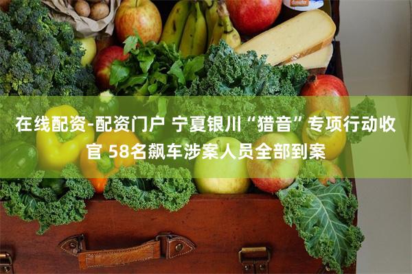 在线配资-配资门户 宁夏银川“猎音”专项行动收官 58名飙车涉案人员全部到案