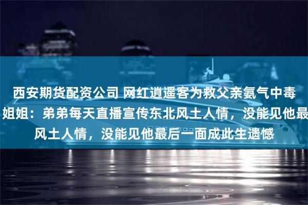 西安期货配资公司 网红逍遥客为救父亲氨气中毒去世，年仅36岁，姐姐：弟弟每天直播宣传东北风土人情，没能见他最后一面成此生遗憾