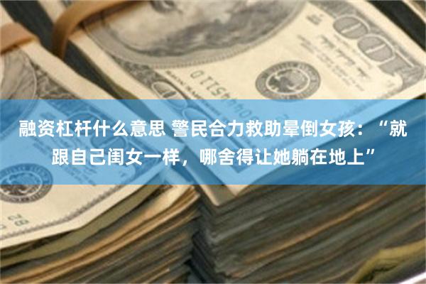 融资杠杆什么意思 警民合力救助晕倒女孩：“就跟自己闺女一样，哪舍得让她躺在地上”