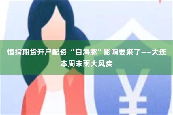 恒指期货开户配资 “白海豚”影响要来了——大连本周末雨大风疾