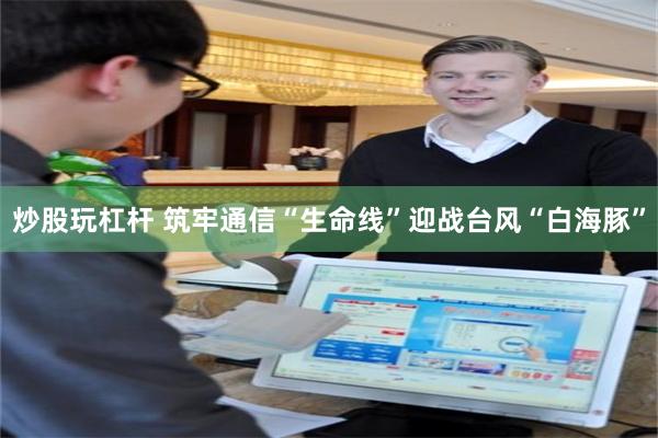 炒股玩杠杆 筑牢通信“生命线”迎战台风“白海豚”