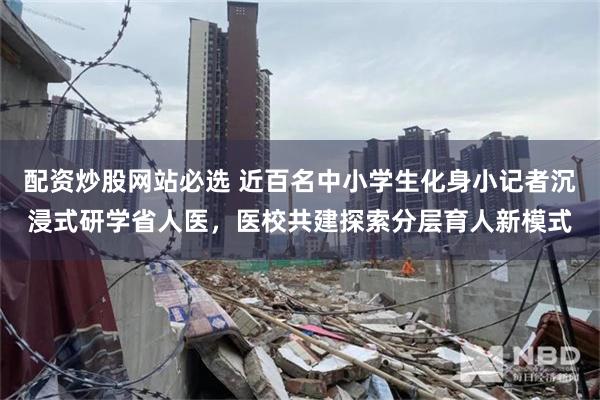 配资炒股网站必选 近百名中小学生化身小记者沉浸式研学省人医，医校共建探索分层育人新模式