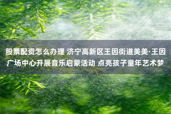 股票配资怎么办理 济宁高新区王因街道美美·王因广场中心开展音乐启蒙活动 点亮孩子童年艺术梦