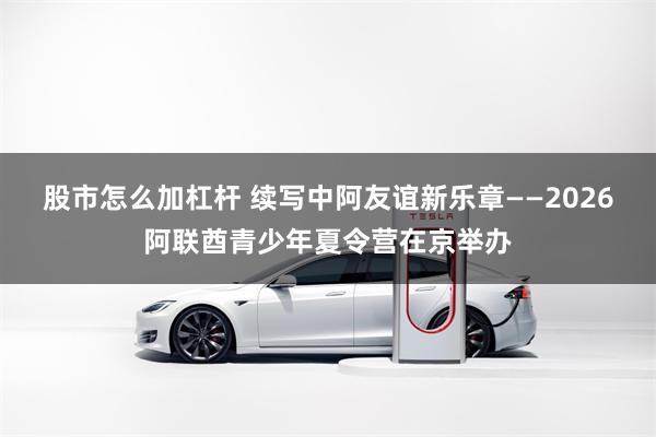 股市怎么加杠杆 续写中阿友谊新乐章——2026阿联酋青少年夏令营在京举办