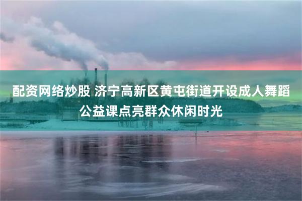 配资网络炒股 济宁高新区黄屯街道开设成人舞蹈公益课点亮群众休闲时光