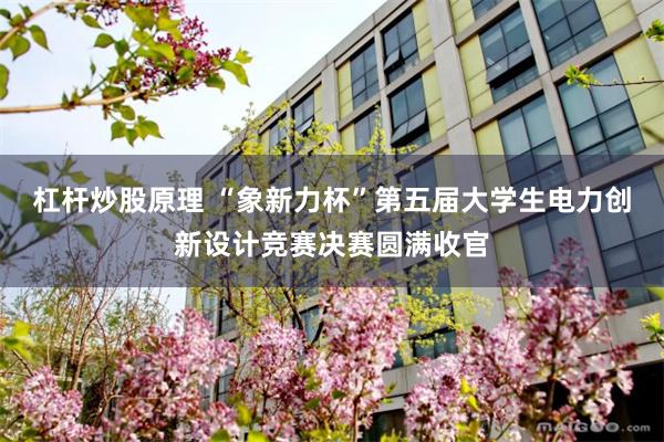 杠杆炒股原理 “象新力杯”第五届大学生电力创新设计竞赛决赛圆满收官