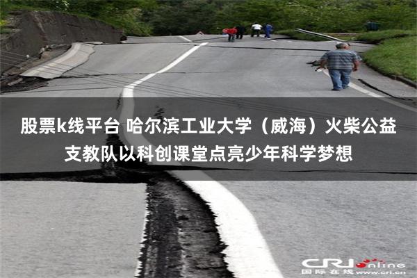 股票k线平台 哈尔滨工业大学（威海）火柴公益支教队以科创课堂点亮少年科学梦想