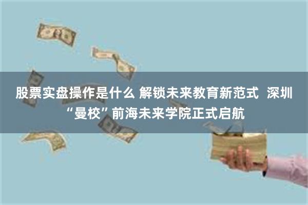 股票实盘操作是什么 解锁未来教育新范式  深圳“曼校”前海未来学院正式启航