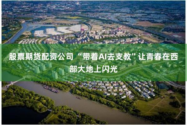 股票期货配资公司 “带着AI去支教”让青春在西部大地上闪光