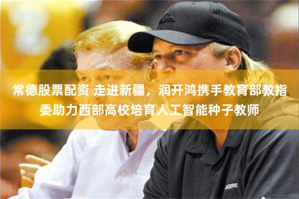 常德股票配资 走进新疆，润开鸿携手教育部教指委助力西部高校培育人工智能种子教师