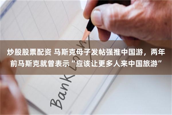 炒股股票配资 马斯克母子发帖强推中国游，两年前马斯克就曾表示“应该让更多人来中国旅游”