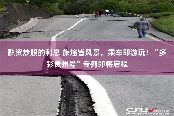 融资炒股的利息 旅途皆风景，乘车即游玩！“多彩贵州号”专列即将启程