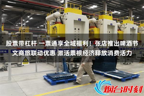 股票带杠杆 一票通享全域福利！张店推出啤酒节文商旅联动优惠 激活票根经济释放消费活力
