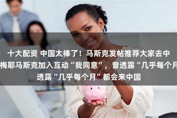 十大配资 中国太棒了！马斯克发帖推荐大家去中国旅游，母亲梅耶马斯克加入互动“我同意”，曾透露“几乎每个月”都会来中国