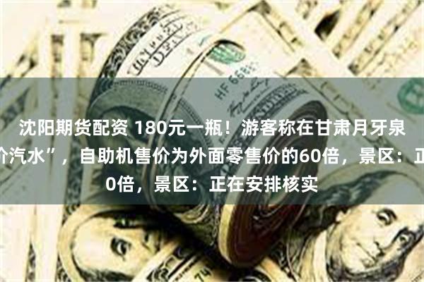 沈阳期货配资 180元一瓶！游客称在甘肃月牙泉景区现“天价汽水”，自助机售价为外面零售价的60倍，景区：正在安排核实