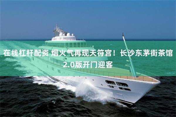 在线杠杆配资 烟火气再现天符宫！长沙东茅街茶馆2.0版开门迎客