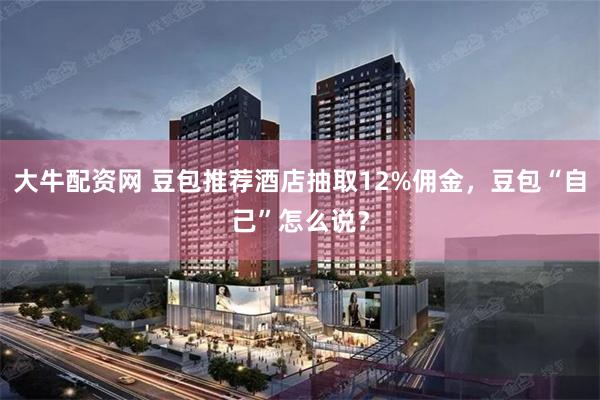 大牛配资网 豆包推荐酒店抽取12%佣金，豆包“自己”怎么说？