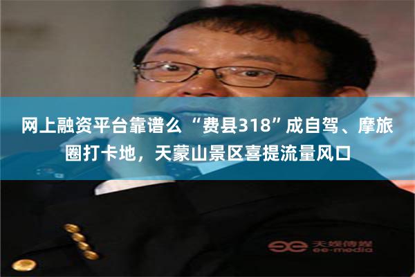 网上融资平台靠谱么 “费县318”成自驾、摩旅圈打卡地，天蒙山景区喜提流量风口