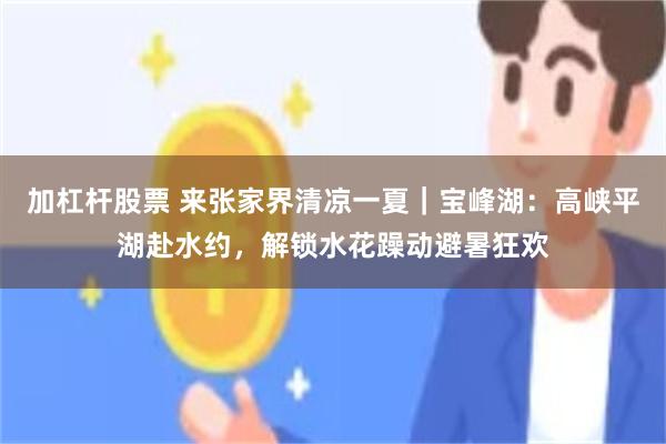 加杠杆股票 来张家界清凉一夏｜宝峰湖：高峡平湖赴水约，解锁水花躁动避暑狂欢