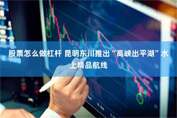 股票怎么做杠杆 昆明东川推出“高峡出平湖”水上精品航线