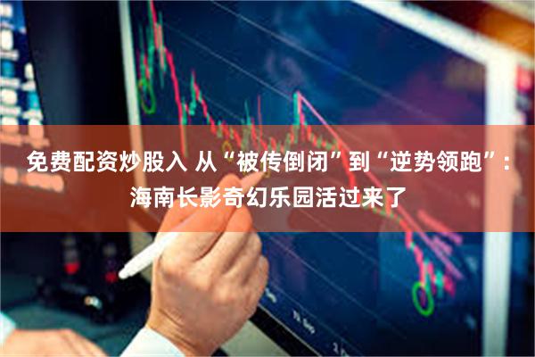 免费配资炒股入 从“被传倒闭”到“逆势领跑”：海南长影奇幻乐园活过来了