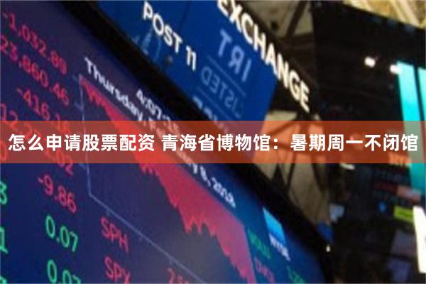 怎么申请股票配资 青海省博物馆：暑期周一不闭馆