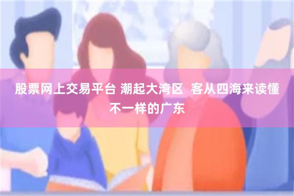 股票网上交易平台 潮起大湾区  客从四海来读懂不一样的广东
