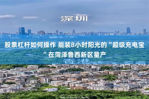股票杠杆如何操作 能装8小时阳光的“超级充电宝”在菏泽鲁西新区量产