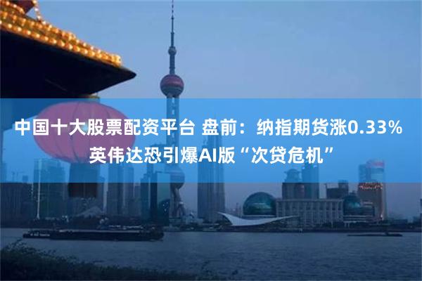 中国十大股票配资平台 盘前：纳指期货涨0.33% 英伟达恐引爆AI版“次贷危机”