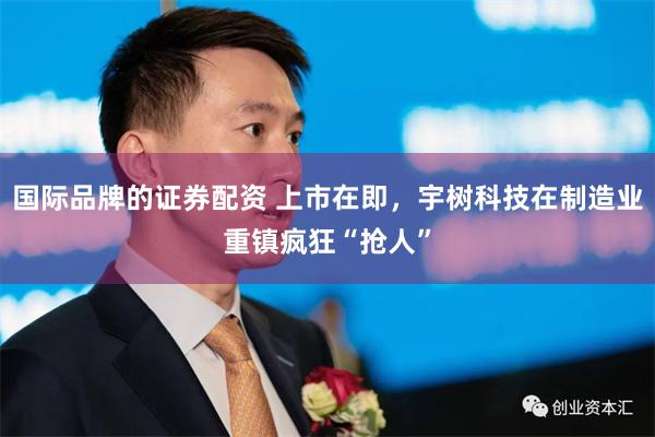 国际品牌的证券配资 上市在即，宇树科技在制造业重镇疯狂“抢人”