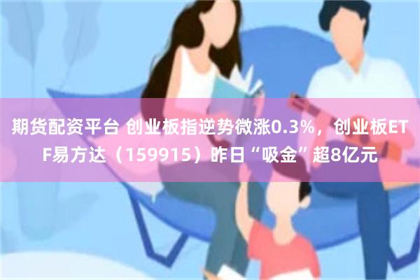 期货配资平台 创业板指逆势微涨0.3%，创业板ETF易方达（159915）昨日“吸金”超8亿元