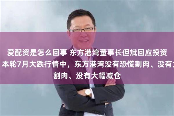 爱配资是怎么回事 东方港湾董事长但斌回应投资人质疑：本轮7月大跌行情中，东方港湾没有恐慌割肉、没有大幅减仓