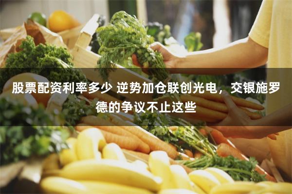 股票配资利率多少 逆势加仓联创光电，交银施罗德的争议不止这些