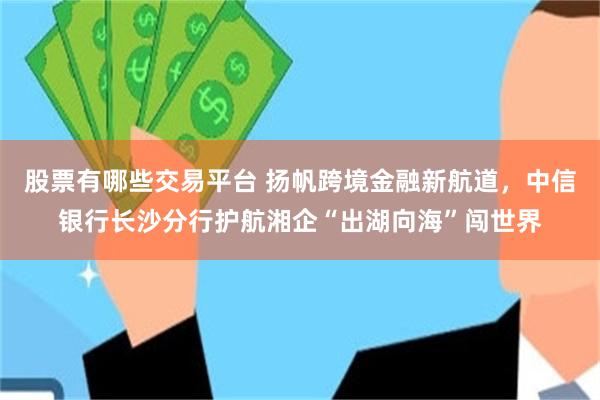 股票有哪些交易平台 扬帆跨境金融新航道，中信银行长沙分行护航湘企“出湖向海”闯世界