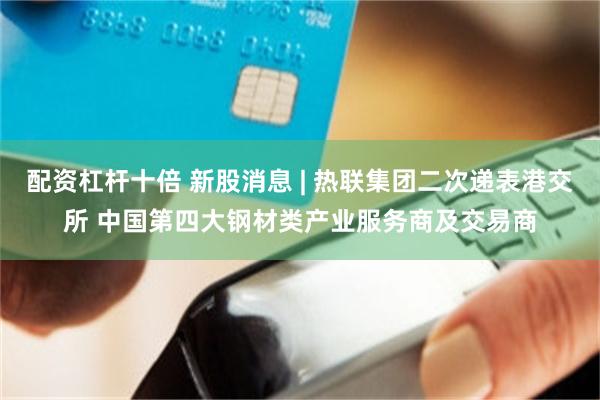 配资杠杆十倍 新股消息 | 热联集团二次递表港交所 中国第四大钢材类产业服务商及交易商