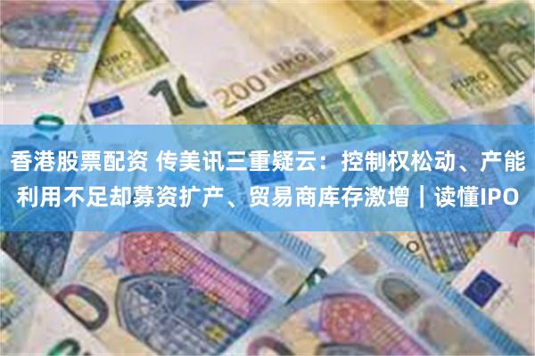 香港股票配资 传美讯三重疑云：控制权松动、产能利用不足却募资扩产、贸易商库存激增｜读懂IPO