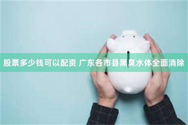 股票多少钱可以配资 广东各市县黑臭水体全面消除