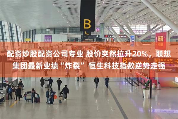 配资炒股配资公司专业 股价突然拉升20%，联想集团最新业绩“炸裂” 恒生科技指数逆势走强