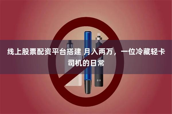 线上股票配资平台搭建 月入两万，一位冷藏轻卡司机的日常