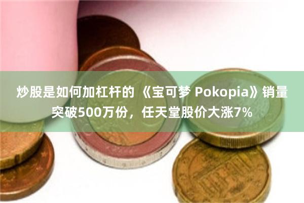炒股是如何加杠杆的 《宝可梦 Pokopia》销量突破500万份，任天堂股价大涨7%