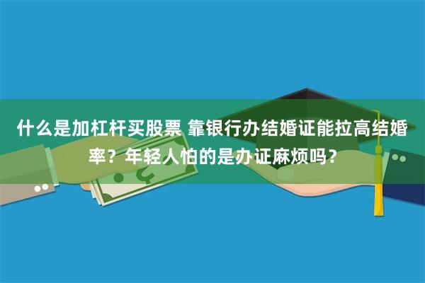什么是加杠杆买股票 靠银行办结婚证能拉高结婚率？年轻人怕的是办证麻烦吗？