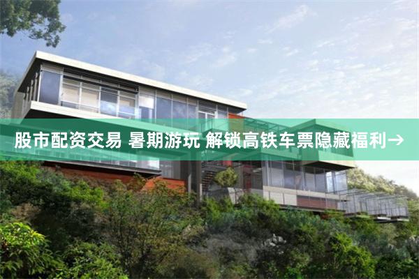 股市配资交易 暑期游玩 解锁高铁车票隐藏福利→