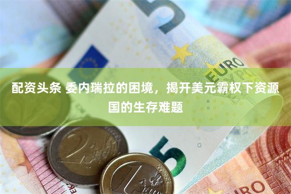 配资头条 委内瑞拉的困境，揭开美元霸权下资源国的生存难题