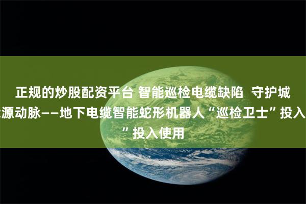 正规的炒股配资平台 智能巡检电缆缺陷  守护城市能源动脉——地下电缆智能蛇形机器人“巡检卫士”投入使用
