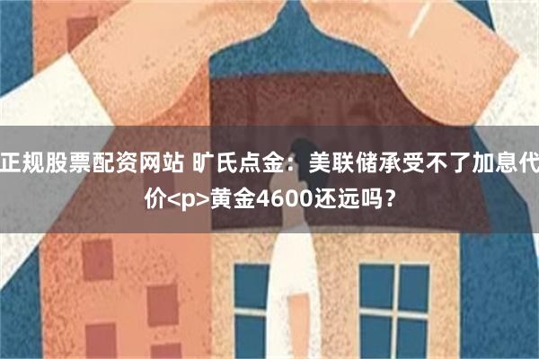 正规股票配资网站 旷氏点金：美联储承受不了加息代价<p>黄金4600还远吗？